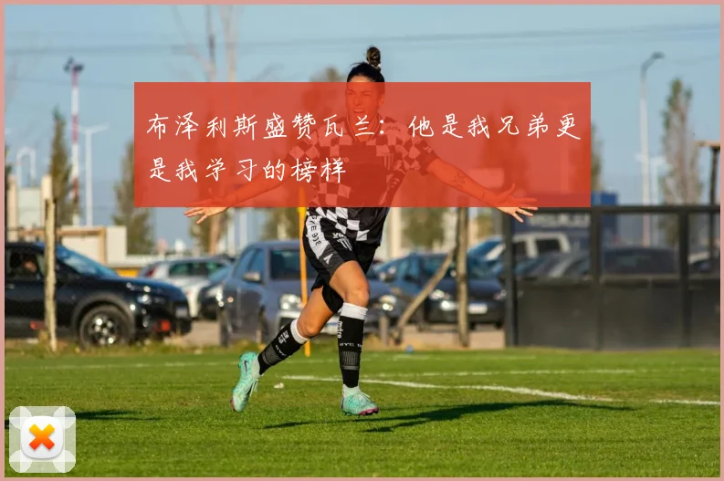 布泽利斯盛赞瓦兰：他是我兄弟更是我学习的榜样