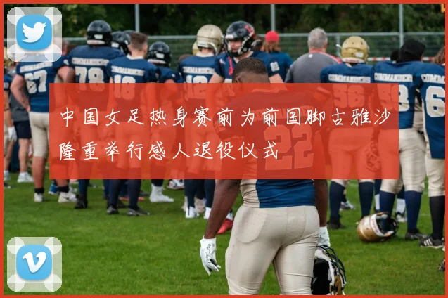 中国女足热身赛前为前国脚古雅沙隆重举行感人退役仪式