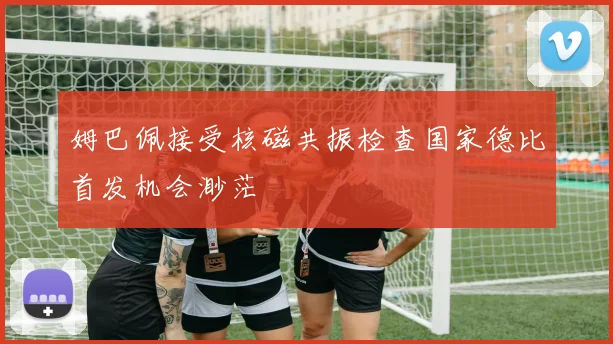 姆巴佩接受核磁共振检查国家德比首发机会渺茫