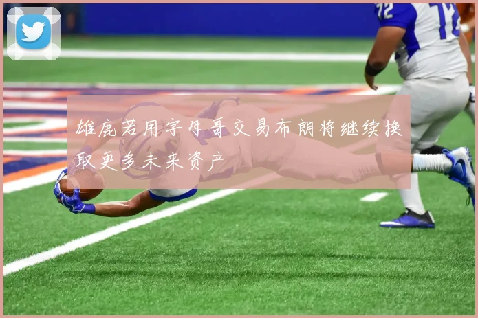 雄鹿若用字母哥交易布朗将继续换取更多未来资产