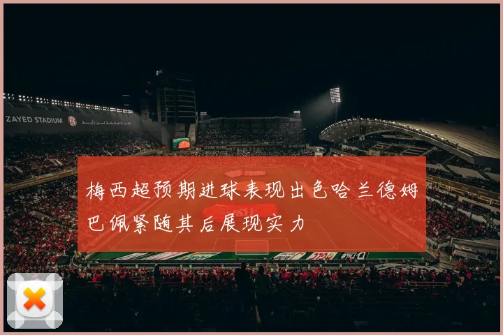 梅西超预期进球表现出色哈兰德姆巴佩紧随其后展现实力