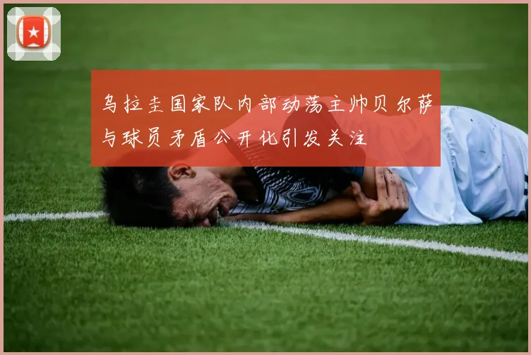 乌拉圭国家队内部动荡主帅贝尔萨与球员矛盾公开化引发关注