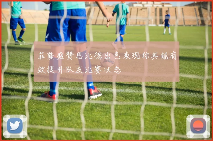 菲隆盛赞恩比德出色表现称其能有效提升队友比赛状态