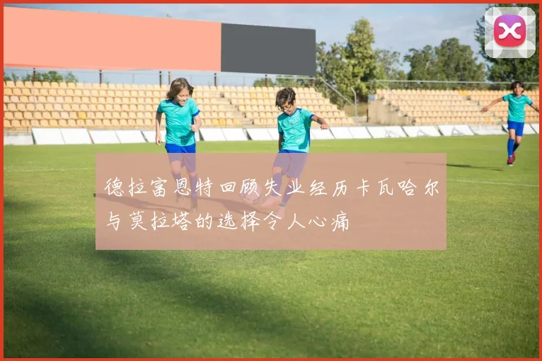 德拉富恩特回顾失业经历卡瓦哈尔与莫拉塔的选择令人心痛