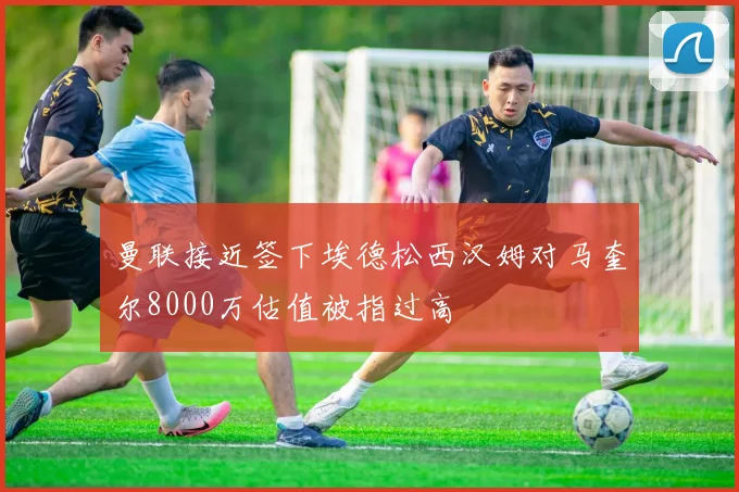 曼联接近签下埃德松西汉姆对马奎尔8000万估值被指过高