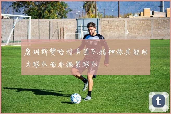 詹姆斯赞哈特具团队精神称其能助力球队而非拖累球队