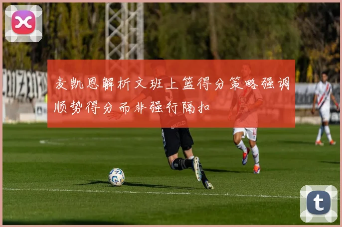 麦凯恩解析文班上篮得分策略强调顺势得分而非强行隔扣